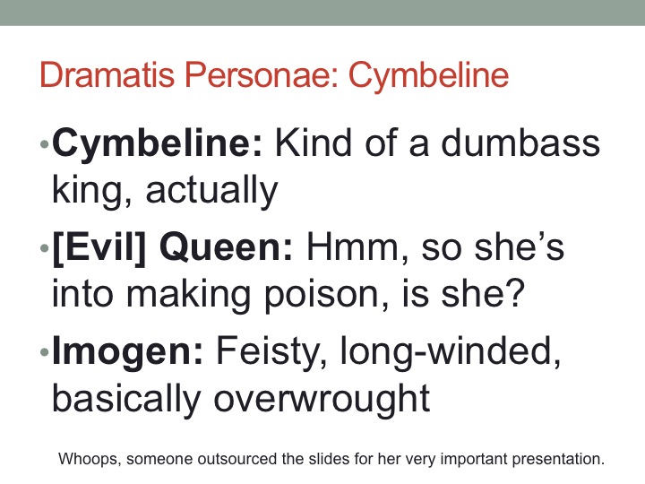 I give you, in brief, the cast of Cymbeline: An angry king who is angry at his youngest daughter. An evil stepmother. A headstrong ingenue. 